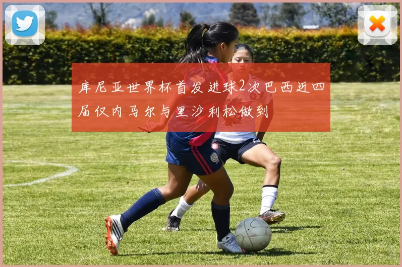 库尼亚世界杯首发进球2次巴西近四届仅内马尔与里沙利松做到