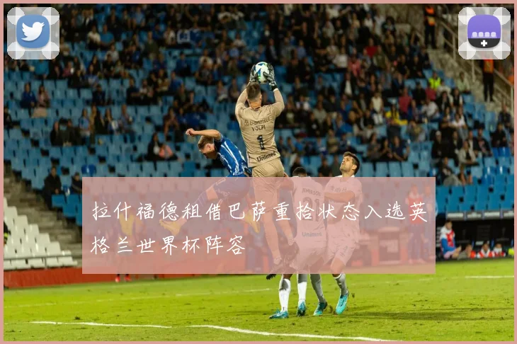 拉什福德租借巴萨重拾状态入选英格兰世界杯阵容