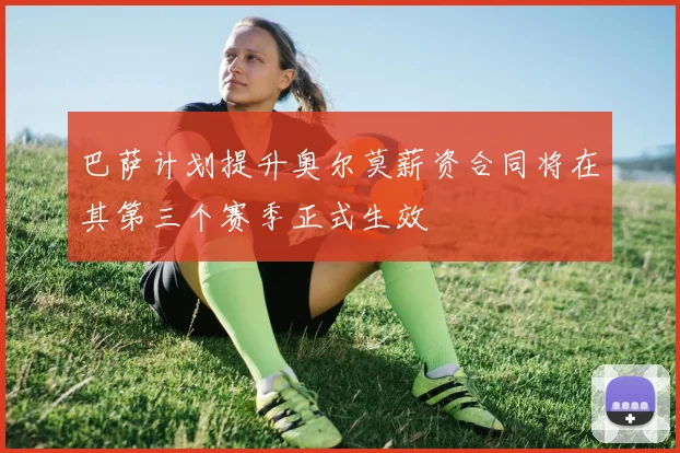 巴萨计划提升奥尔莫薪资合同将在其第三个赛季正式生效