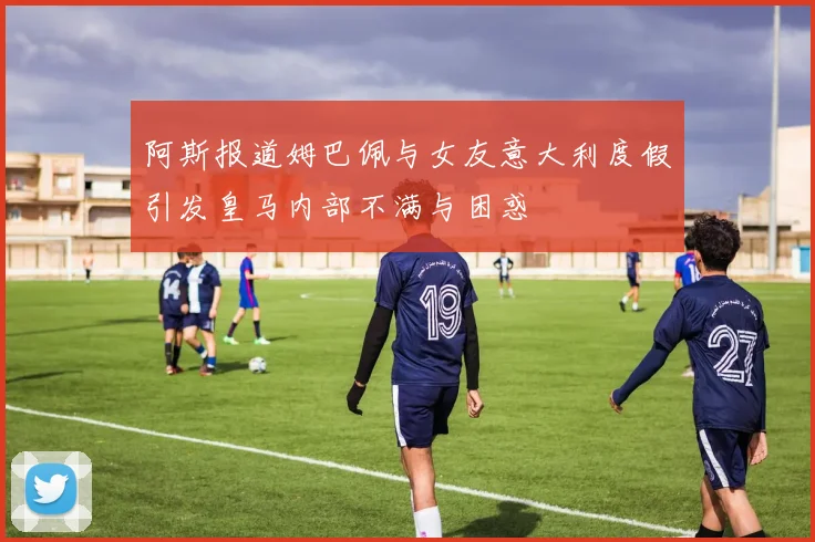 阿斯报道姆巴佩与女友意大利度假引发皇马内部不满与困惑
