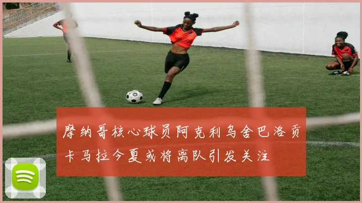 摩纳哥核心球员阿克利乌舍巴洛贡卡马拉今夏或将离队引发关注