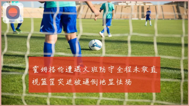 霍姆格伦遭遇文班防守全程未敢直视篮筐突进被逼倒地显怯场