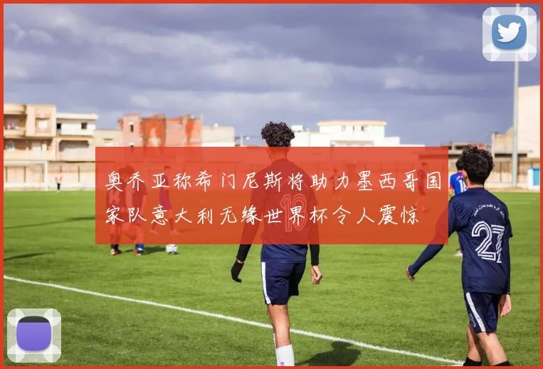 奥乔亚称希门尼斯将助力墨西哥国家队意大利无缘世界杯令人震惊