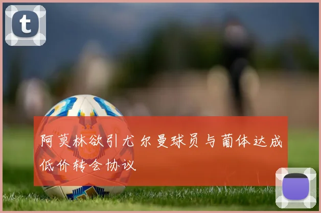 阿莫林欲引尤尔曼球员与葡体达成低价转会协议