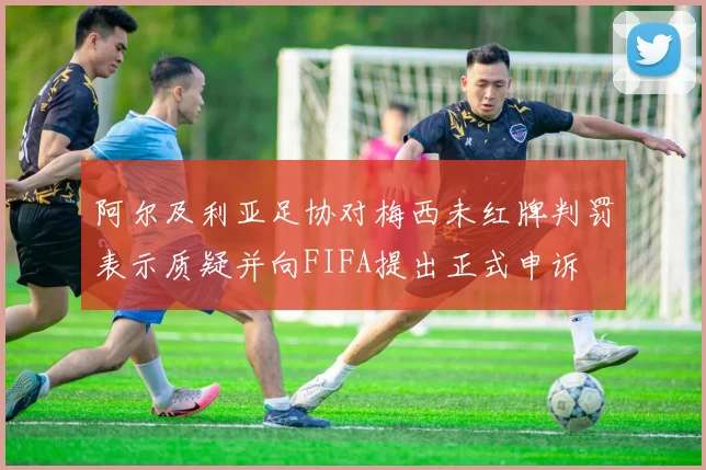 阿尔及利亚足协对梅西未红牌判罚表示质疑并向FIFA提出正式申诉