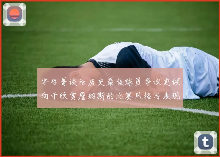 字母哥谈论历史最佳球员争议更倾向于欣赏詹姆斯的比赛风格与表现